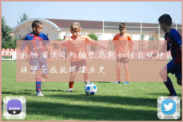 利物浦传奇约翰巴恩斯如何打破种族壁垒成就辉煌历史