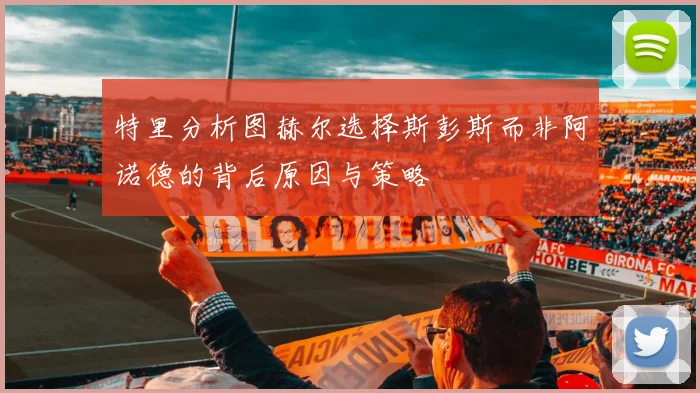 特里分析图赫尔选择斯彭斯而非阿诺德的背后原因与策略