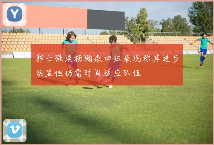 郭士强谈杨瀚森回归表现称其进步明显但仍需时间适应队伍
