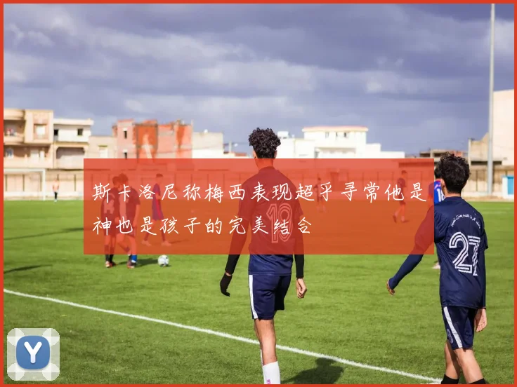 斯卡洛尼称梅西表现超乎寻常他是神也是孩子的完美结合