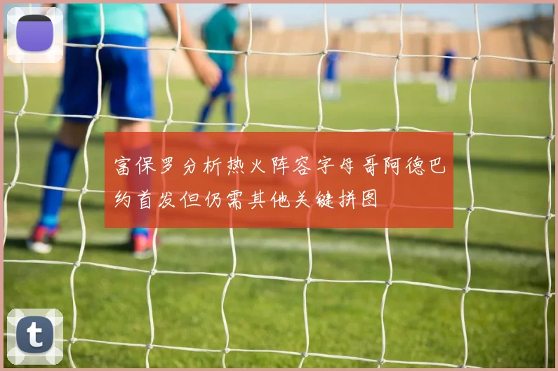 富保罗分析热火阵容字母哥阿德巴约首发但仍需其他关键拼图