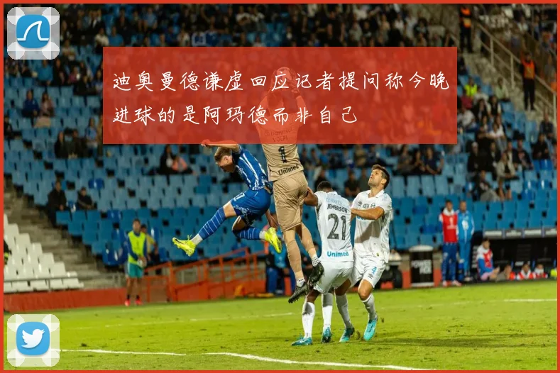 迪奥曼德谦虚回应记者提问称今晚进球的是阿玛德而非自己