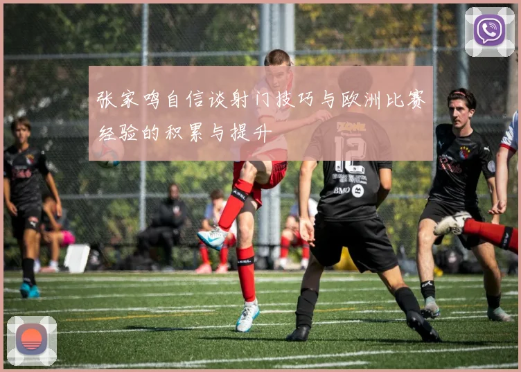 张家鸣自信谈射门技巧与欧洲比赛经验的积累与提升