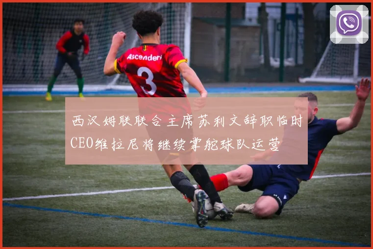 西汉姆联联合主席苏利文辞职临时CEO维拉尼将继续掌舵球队运营