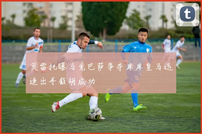 莫雷托曝马竞巴萨争夺库库皇马迅速出手截胡成功
