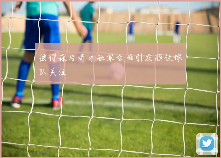 彼得森与奇才独家会面引发顺位球队关注