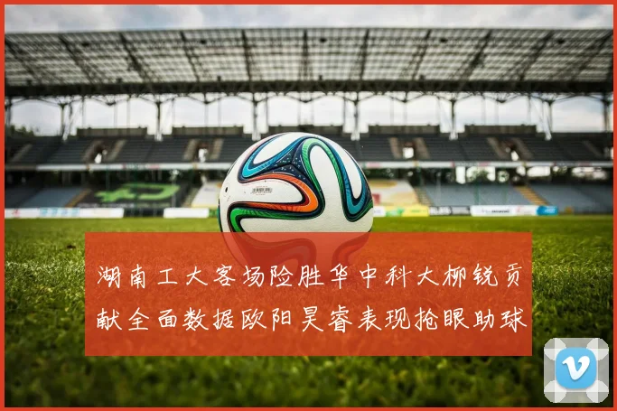 湖南工大客场险胜华中科大柳锐贡献全面数据欧阳昊睿表现抢眼助球队取胜