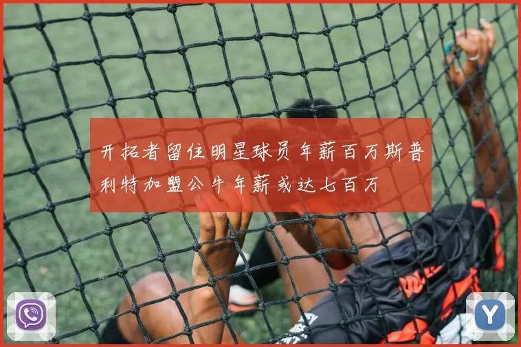 开拓者留住明星球员年薪百万斯普利特加盟公牛年薪或达七百万