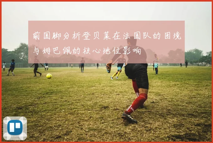 前国脚分析登贝莱在法国队的困境与姆巴佩的核心地位影响