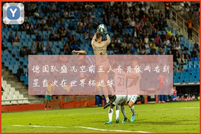 德国队盛况空前五人齐开张两名新星首次在世界杯进球